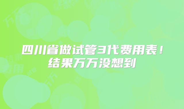 四川省做试管3代费用表！结果万万没想到