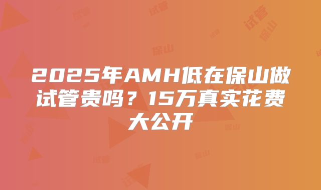 2025年AMH低在保山做试管贵吗？15万真实花费大公开