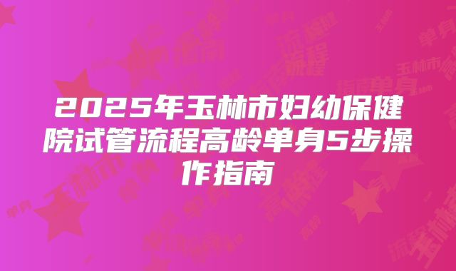 2025年玉林市妇幼保健院试管流程高龄单身5步操作指南