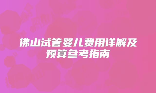 佛山试管婴儿费用详解及预算参考指南