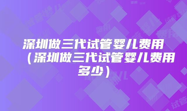 深圳做三代试管婴儿费用（深圳做三代试管婴儿费用多少）