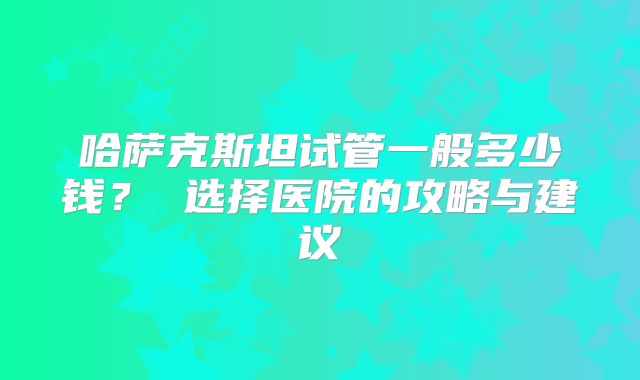 哈萨克斯坦试管一般多少钱？ 选择医院的攻略与建议