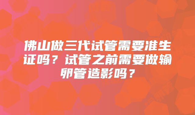 佛山做三代试管需要准生证吗？试管之前需要做输卵管造影吗？