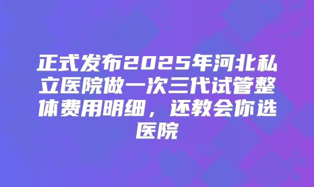 正式发布2025年河北私立医院做一次三代试管整体费用明细,还教会你选医院