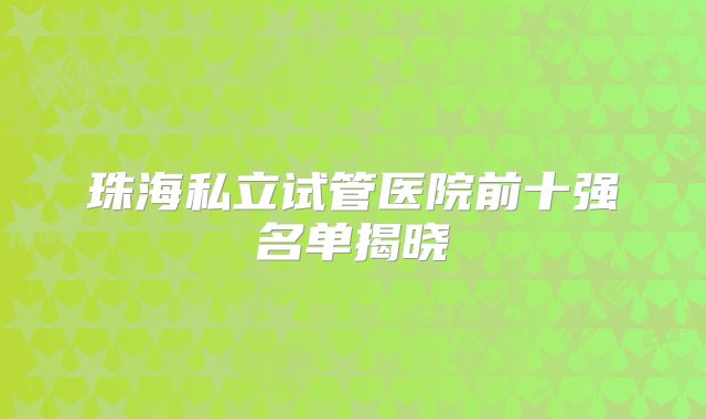 珠海私立试管医院前十强名单揭晓