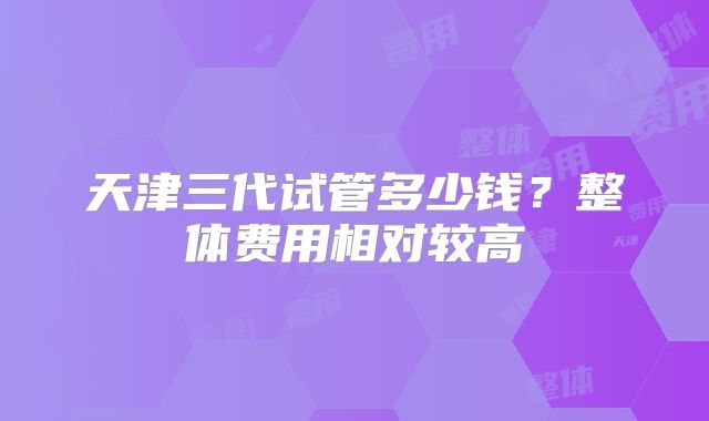 天津三代试管多少钱?整体费用相对较高