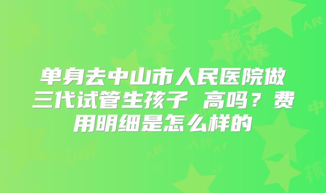 单身去中山市人民医院做三代试管生孩子 高吗?费用明细是怎么样的