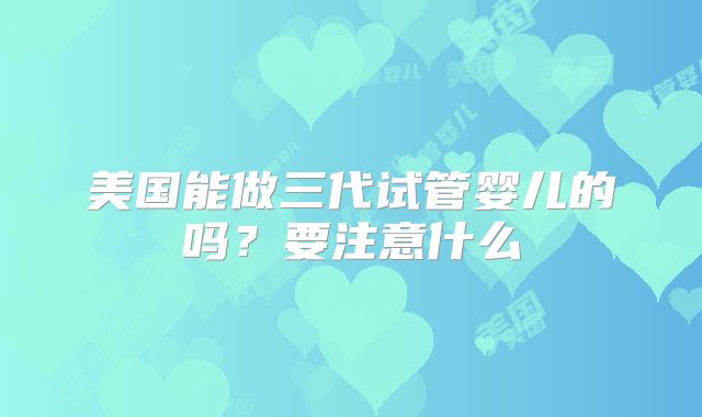 美国能做三代试管婴儿的吗?要注意什么