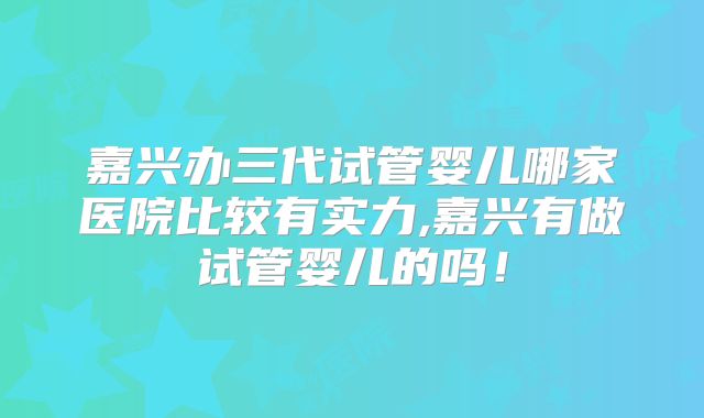 嘉兴办三代试管婴儿哪家医院比较有实力,嘉兴有做试管婴儿的吗!