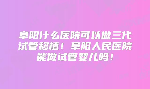 阜阳什么医院可以做三代试管移植!阜阳人民医院能做试管婴儿吗!