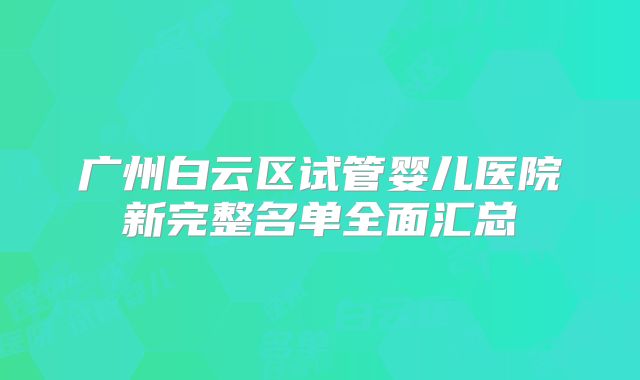 广州白云区试管婴儿医院新完整名单全面汇总