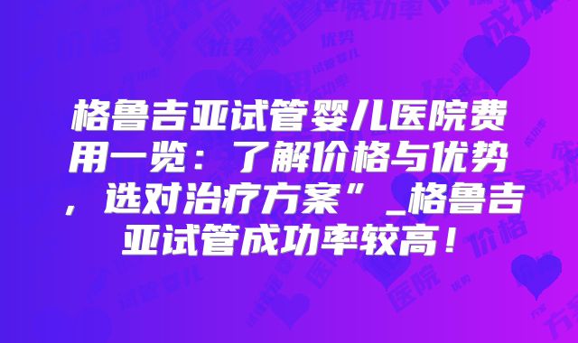 格鲁吉亚试管婴儿医院费用一览:了解价格与优势,选对治疗方案”_格鲁吉亚试管成功率较高!