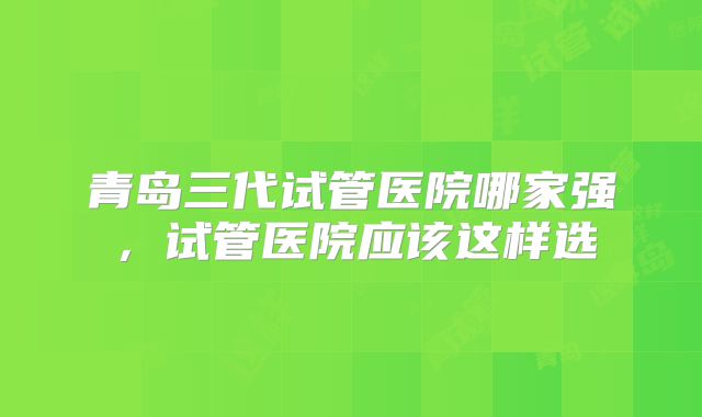 青岛三代试管医院哪家强,试管医院应该这样选