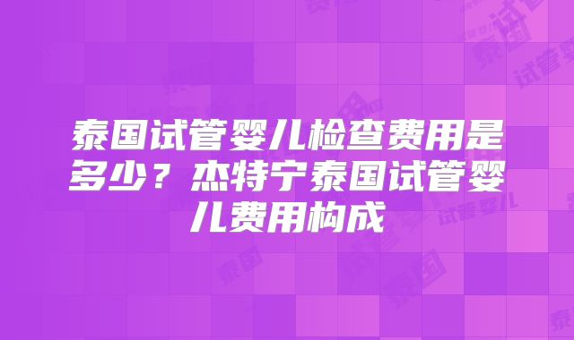 泰国试管婴儿检查费用是多少？杰特宁泰国试管婴儿费用构成