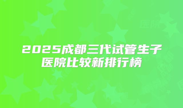 2025成都三代试管生子医院比较新排行榜