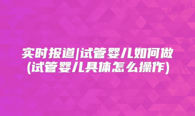 实时报道|试管婴儿如何做(试管婴儿具体怎么操作)
