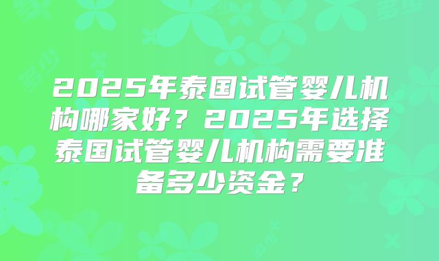 2025年泰国试管婴儿机构哪家好?2025年选择泰国试管婴儿机构需要准备多少资金?