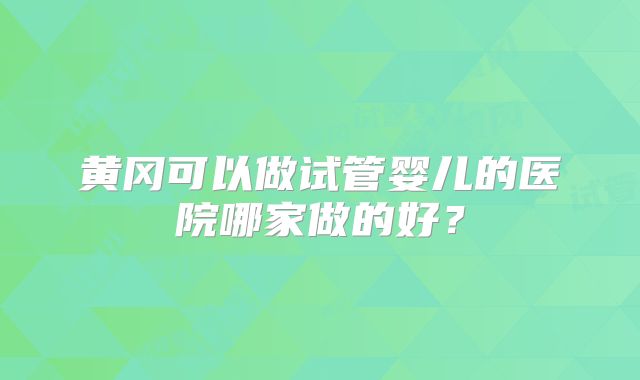 黄冈可以做试管婴儿的医院哪家做的好？