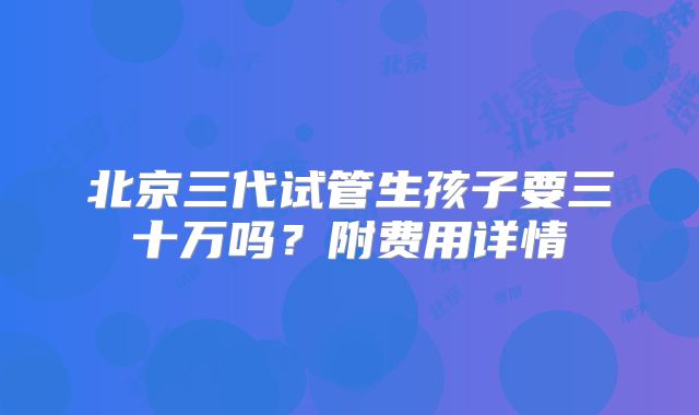 北京三代试管生孩子要三十万吗?附费用详情
