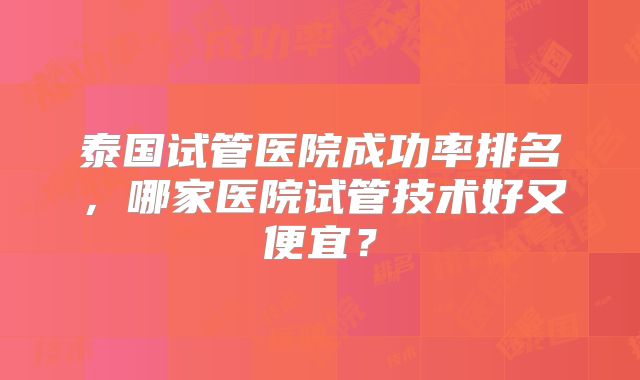 泰国试管医院成功率排名,哪家医院试管技术好又便宜?