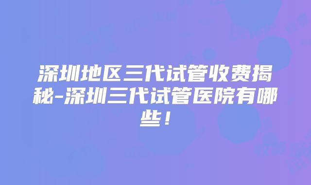 深圳地区三代试管收费揭秘-深圳三代试管医院有哪些！
