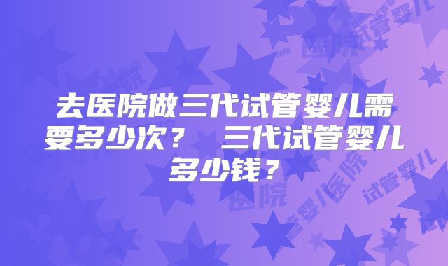去医院做三代试管婴儿需要多少次？ 三代试管婴儿多少钱？