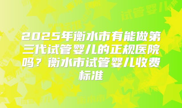2025年衡水市有能做第三代试管婴儿的正规医院吗？衡水市试管婴儿收费标准
