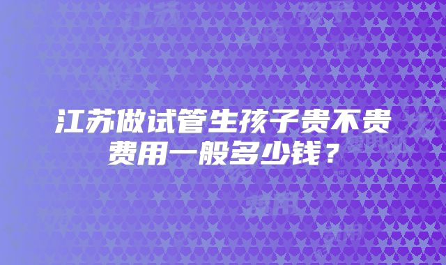 江苏做试管生孩子贵不贵费用一般多少钱?