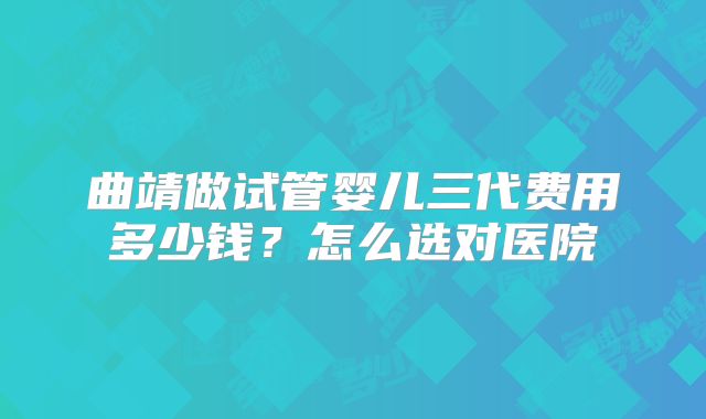 曲靖做试管婴儿三代费用多少钱？怎么选对医院