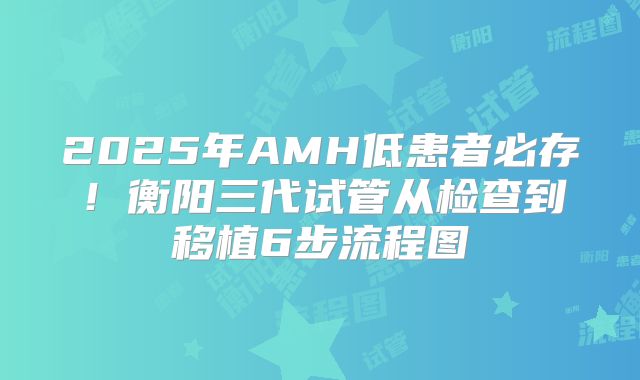 2025年AMH低患者必存!衡阳三代试管从检查到移植6步流程图
