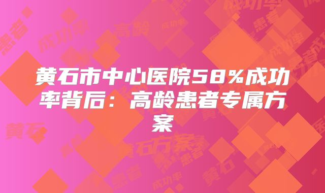 黄石市中心医院58%成功率背后：高龄患者专属方案