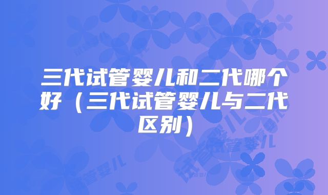 三代试管婴儿和二代哪个好（三代试管婴儿与二代区别）