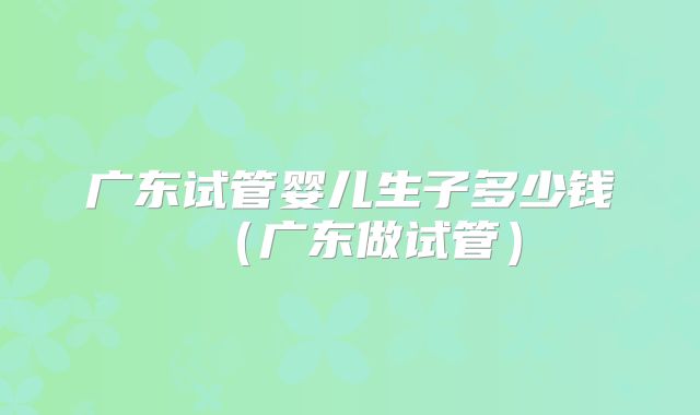 广东试管婴儿生子多少钱(广东做试管)
