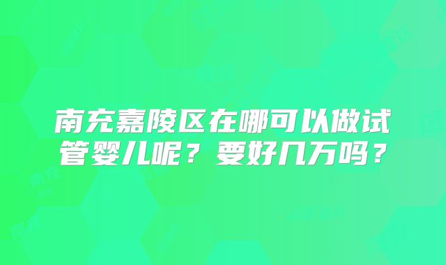 南充嘉陵区在哪可以做试管婴儿呢?要好几万吗?