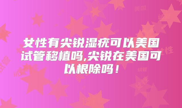 女性有尖锐湿疣可以美国试管移植吗,尖锐在美国可以根除吗!