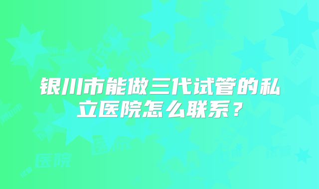 银川市能做三代试管的私立医院怎么联系?