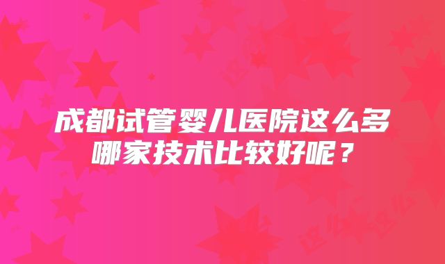 成都试管婴儿医院这么多哪家技术比较好呢?