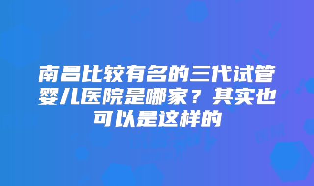 南昌比较有名的三代试管婴儿医院是哪家?其实也可以是这样的