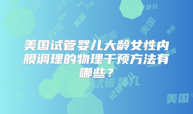 美国试管婴儿大龄女性内膜调理的物理干预方法有哪些?