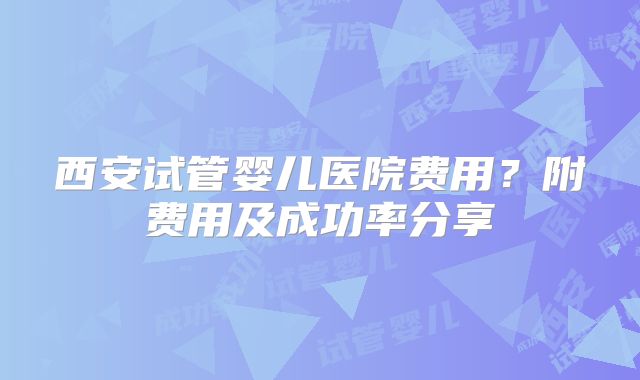 西安试管婴儿医院费用?附费用及成功率分享