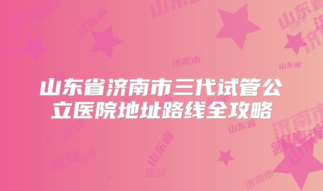 山东省济南市三代试管公立医院地址路线全攻略