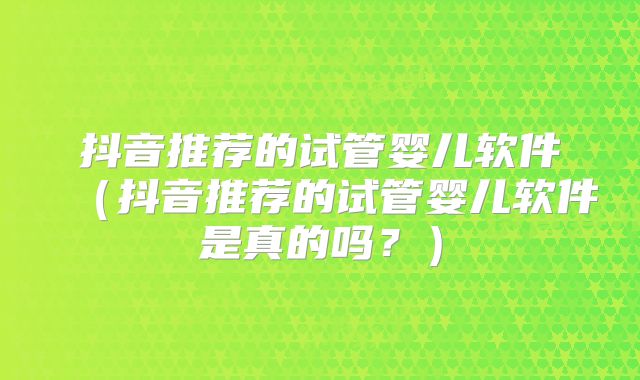 抖音推荐的试管婴儿软件(抖音推荐的试管婴儿软件是真的吗?)