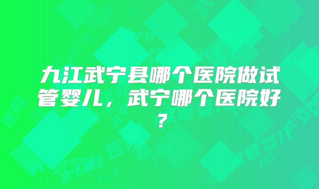 九江武宁县哪个医院做试管婴儿，武宁哪个医院好？