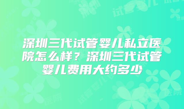 深圳三代试管婴儿私立医院怎么样?深圳三代试管婴儿费用大约多少