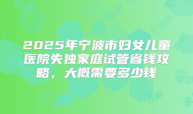 2025年宁波市妇女儿童医院失独家庭试管省钱攻略,大概需要多少钱