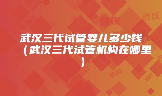 武汉三代试管婴儿多少钱(武汉三代试管机构在哪里)