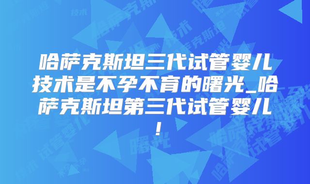 哈萨克斯坦三代试管婴儿技术是不孕不育的曙光_哈萨克斯坦第三代试管婴儿！