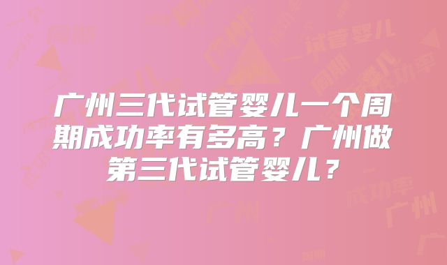 广州三代试管婴儿一个周期成功率有多高?广州做第三代试管婴儿?