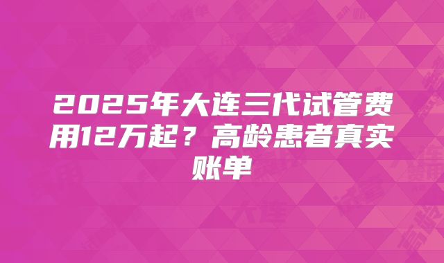 2025年大连三代试管费用12万起?高龄患者真实账单