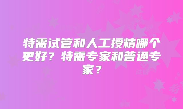 特需试管和人工授精哪个更好?特需专家和普通专家?